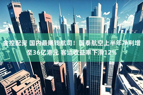 金控配资 国内最赚钱航司！国泰航空上半年净利增至36亿港元 客运收益率下滑12%