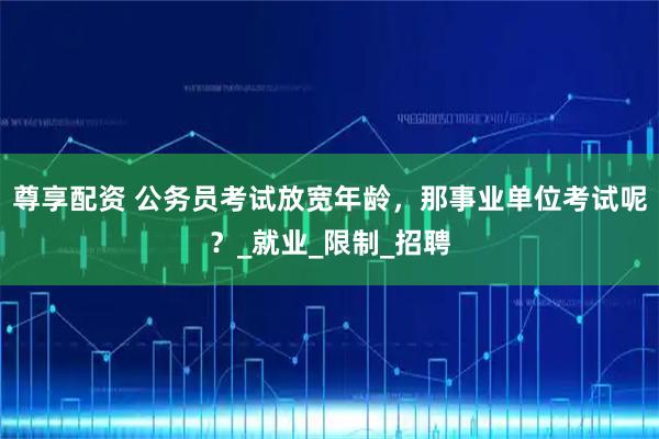 尊享配资 公务员考试放宽年龄，那事业单位考试呢？_就业_限制_招聘