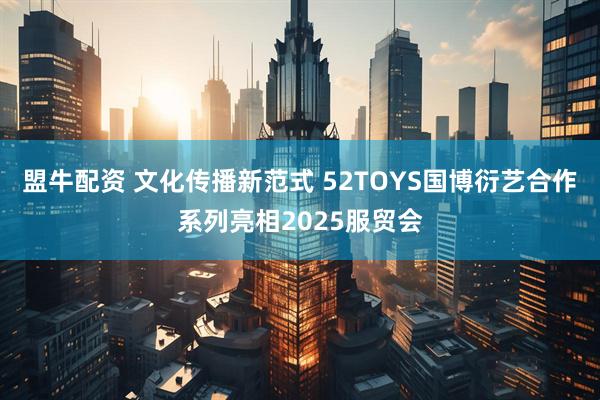 盟牛配资 文化传播新范式 52TOYS国博衍艺合作系列亮相2025服贸会