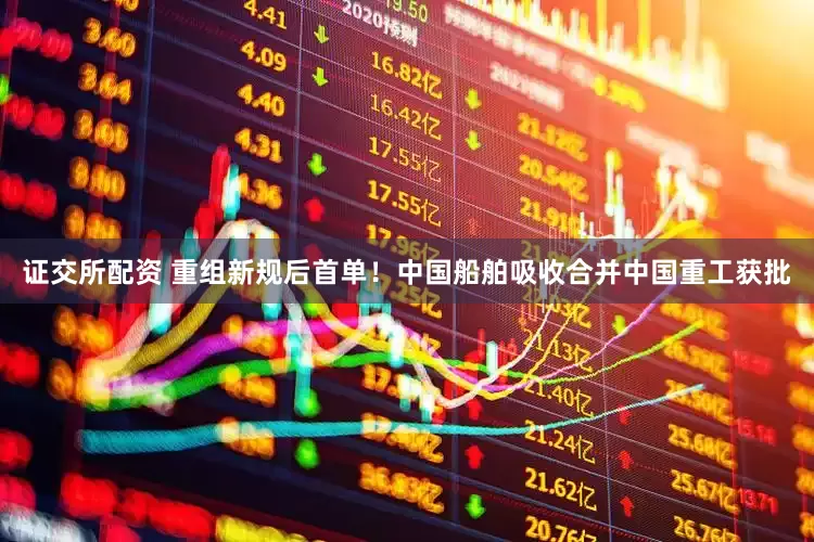证交所配资 重组新规后首单！中国船舶吸收合并中国重工获批