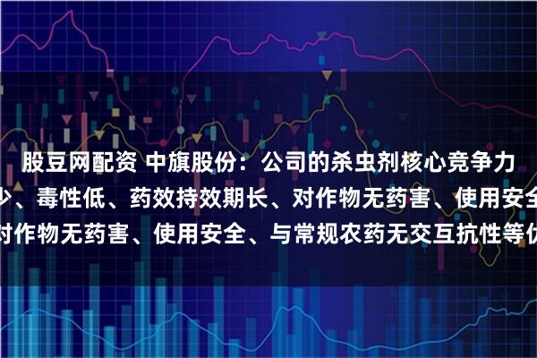 股豆网配资 中旗股份：公司的杀虫剂核心竞争力在于高效、广谱、用量少、毒性低、药效持效期长、对作物无药害、使用安全、与常规农药无交互抗性等优点