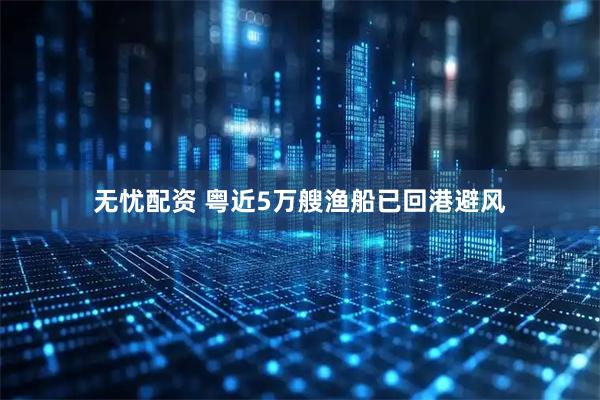 无忧配资 粤近5万艘渔船已回港避风