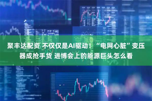 聚丰达配资 不仅仅是AI驱动！“电网心脏”变压器成抢手货 进博会上的能源巨头怎么看