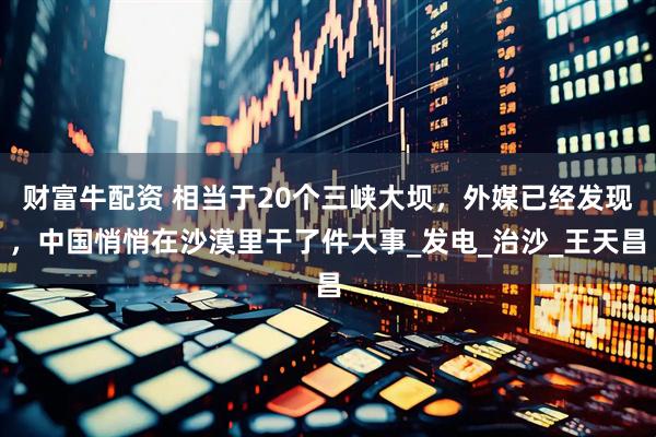 财富牛配资 相当于20个三峡大坝，外媒已经发现，中国悄悄在沙漠里干了件大事_发电_治沙_王天昌