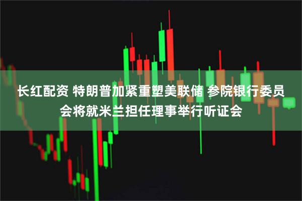 长红配资 特朗普加紧重塑美联储 参院银行委员会将就米兰担任理事举行听证会