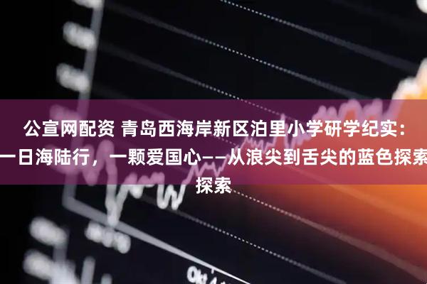 公宣网配资 青岛西海岸新区泊里小学研学纪实：一日海陆行，一颗爱国心——从浪尖到舌尖的蓝色探索