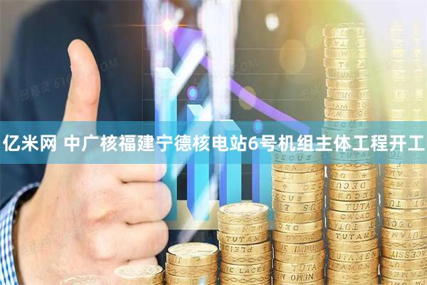 亿米网 中广核福建宁德核电站6号机组主体工程开工