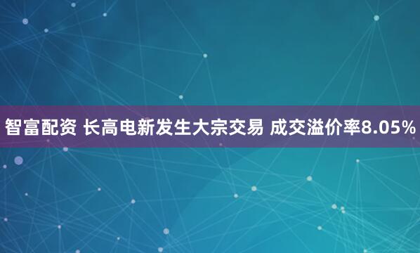 智富配资 长高电新发生大宗交易 成交溢价率8.05%