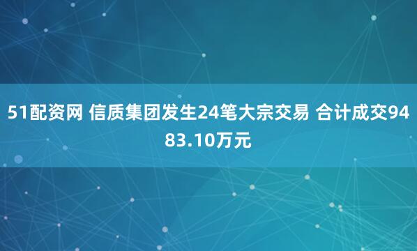 51配资网 信质集团发生24笔大宗交易 合计成交9483.10万元