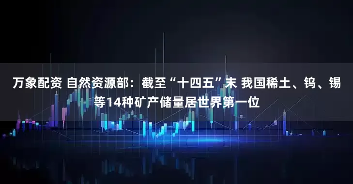 万象配资 自然资源部：截至“十四五”末 我国稀土、钨、锡等14种矿产储量居世界第一位
